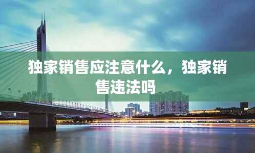 独家销售应注意什么,独家销售违法吗