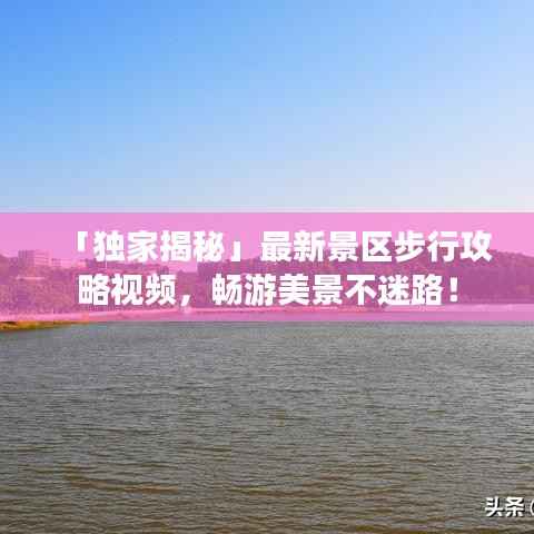 「独家揭秘」最新景区步行攻略视频,畅游美景不迷路!