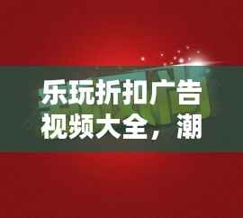乐玩折扣广告视频大全，潮流娱乐折扣资讯引领新风尚
